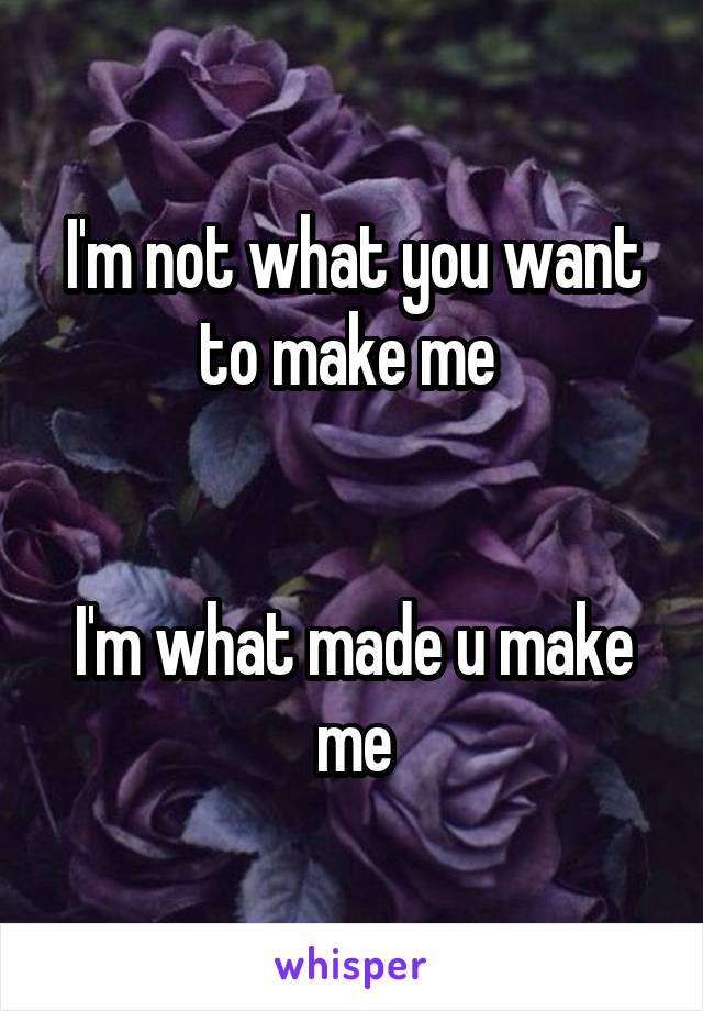 I'm not what you want to make me 


I'm what made u make me