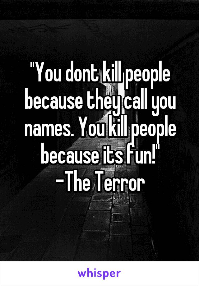 "You dont kill people because they call you names. You kill people because its fun!"
-The Terror
