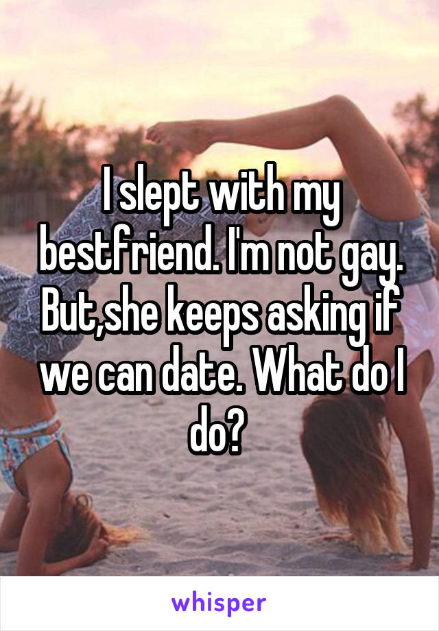 I slept with my bestfriend. I'm not gay. But,she keeps asking if we can date. What do I do? 