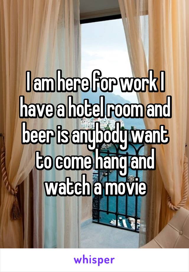 I am here for work I have a hotel room and beer is anybody want to come hang and watch a movie