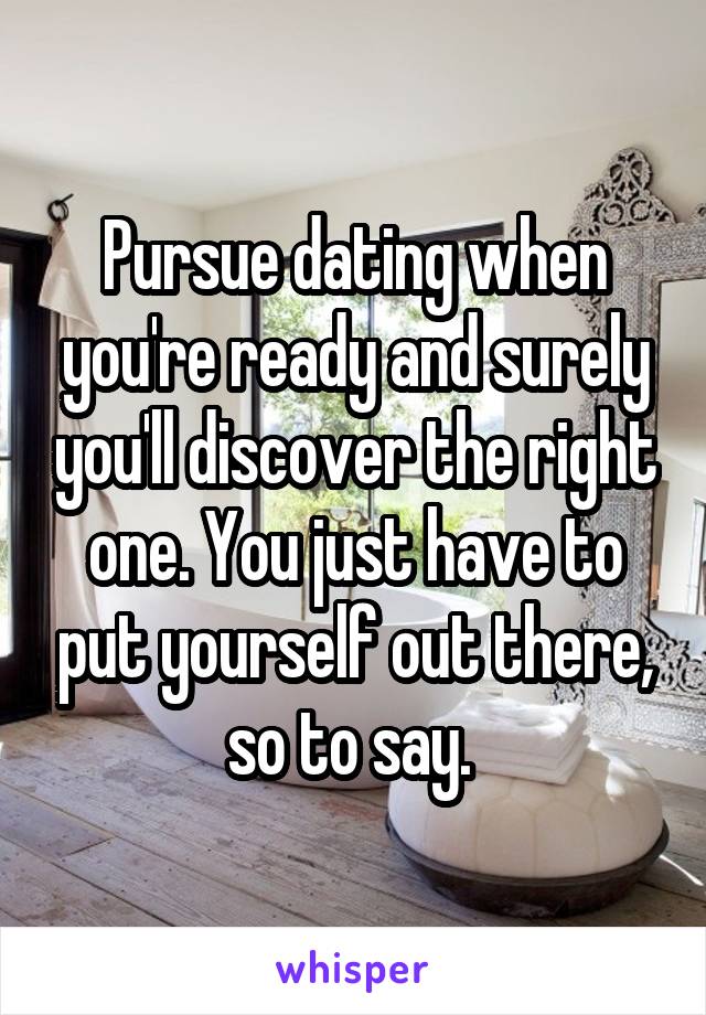 Pursue dating when you're ready and surely you'll discover the right one. You just have to put yourself out there, so to say. 
