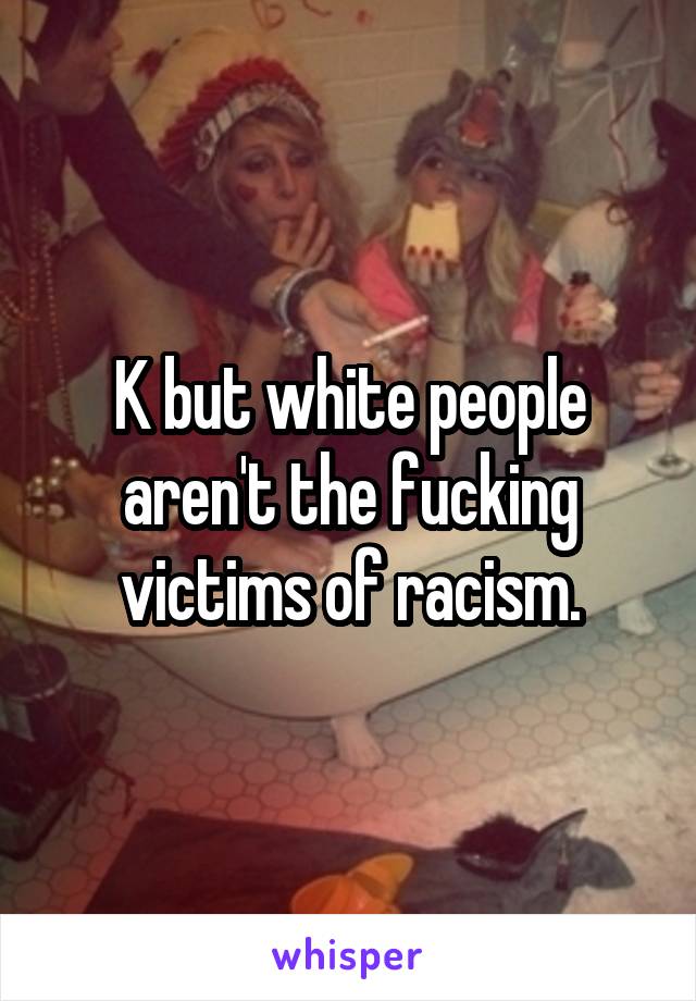 K but white people aren't the fucking victims of racism.