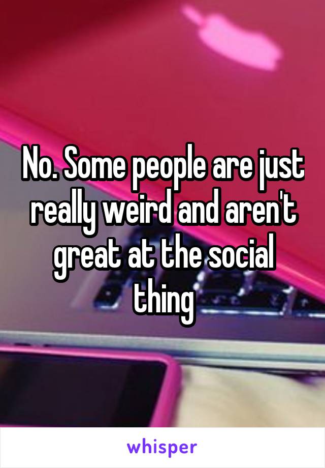 No. Some people are just really weird and aren't great at the social thing