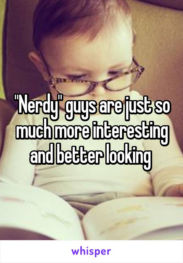 "Nerdy" guys are just so much more interesting and better looking 