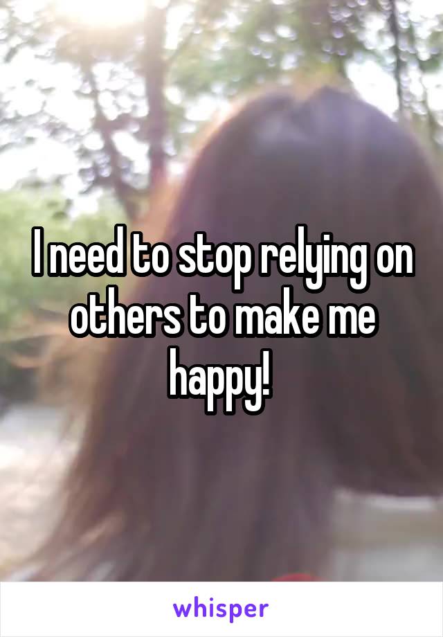 I need to stop relying on others to make me happy! 