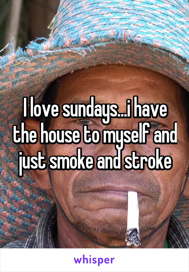 I love sundays...i have the house to myself and just smoke and stroke