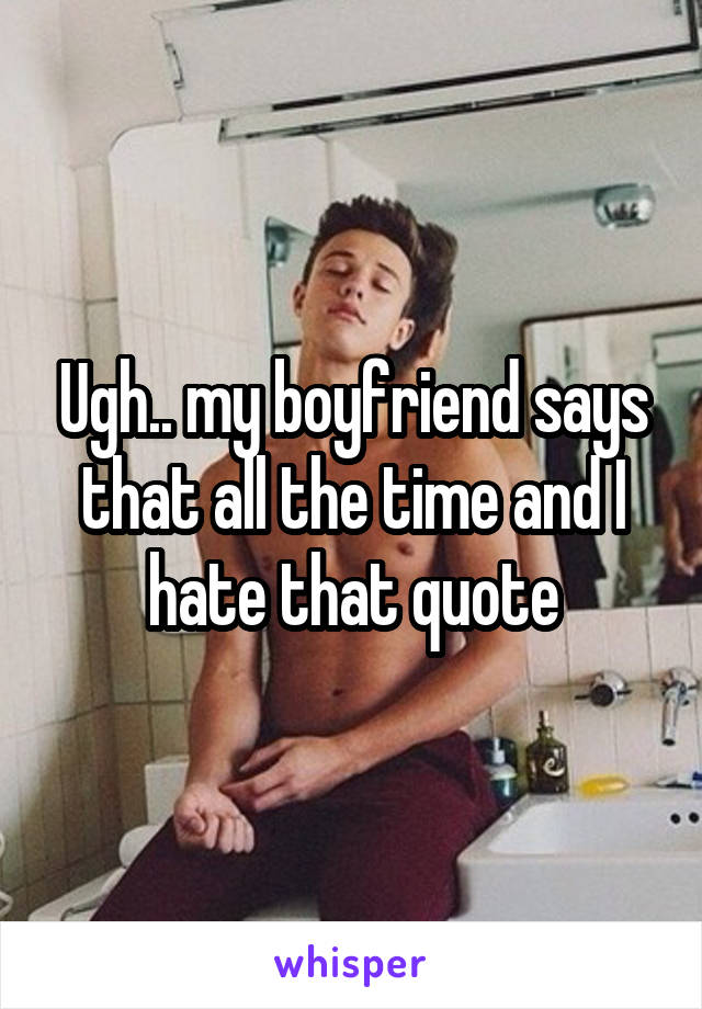 Ugh.. my boyfriend says that all the time and I hate that quote