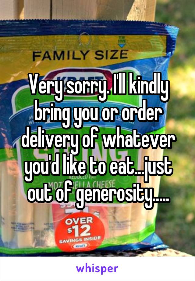 Very sorry. I'll kindly bring you or order delivery of whatever you'd like to eat...just out of generosity.....