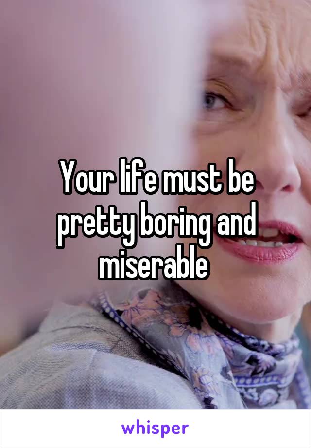 Your life must be pretty boring and miserable 