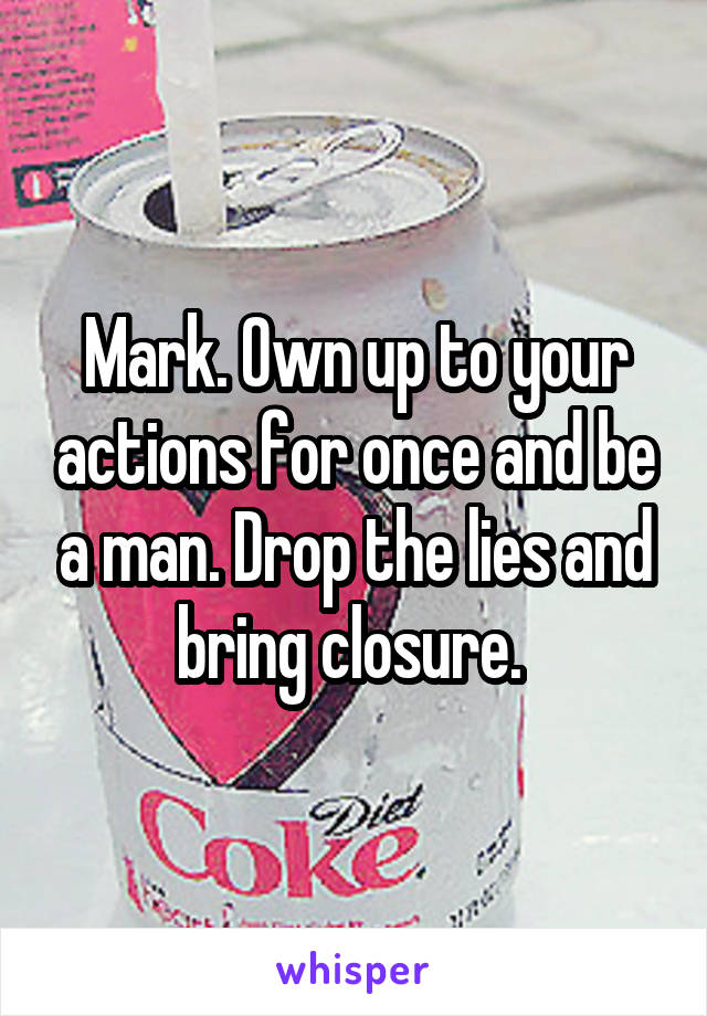 Mark. Own up to your actions for once and be a man. Drop the lies and bring closure. 