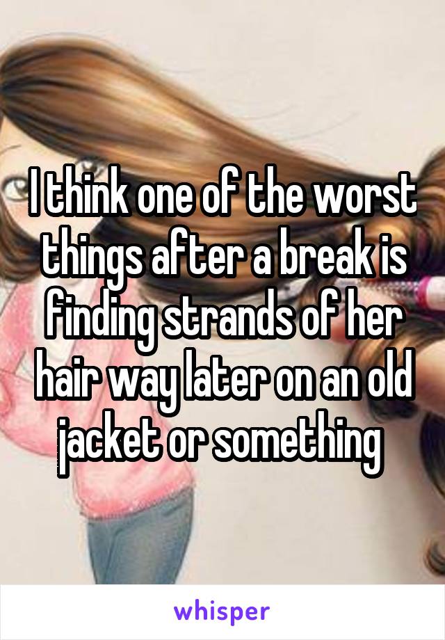 I think one of the worst things after a break is finding strands of her hair way later on an old jacket or something 