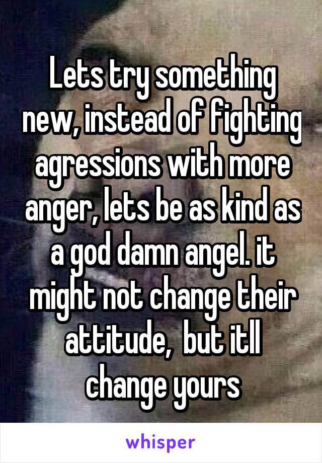 Lets try something new, instead of fighting agressions with more anger, lets be as kind as a god damn angel. it might not change their attitude,  but itll change yours