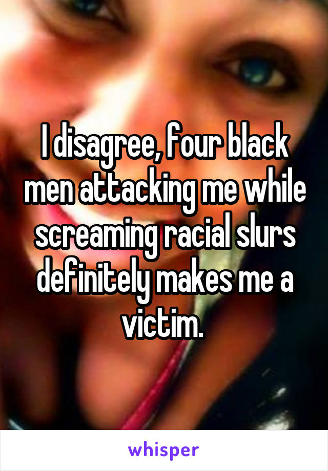 I disagree, four black men attacking me while screaming racial slurs definitely makes me a victim. 