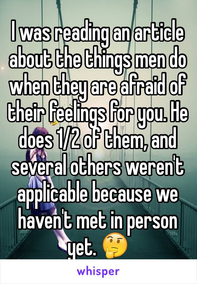 I was reading an article about the things men do when they are afraid of their feelings for you. He does 1/2 of them, and several others weren't applicable because we haven't met in person yet. 🤔