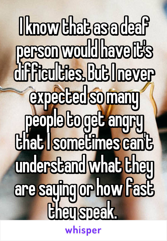 I know that as a deaf person would have it's difficulties. But I never expected so many people to get angry that I sometimes can't understand what they are saying or how fast they speak. 