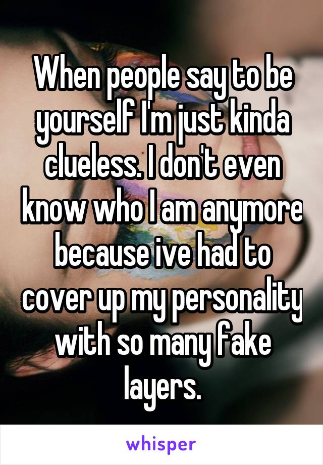 When people say to be yourself I'm just kinda clueless. I don't even know who I am anymore because ive had to cover up my personality with so many fake layers.