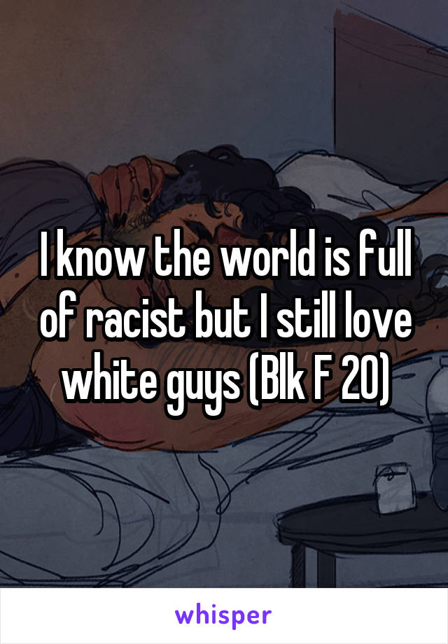 I know the world is full of racist but I still love white guys (Blk F 20)