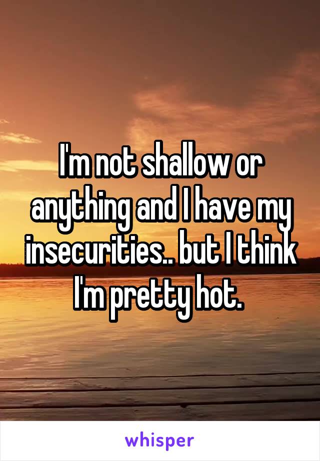 I'm not shallow or anything and I have my insecurities.. but I think I'm pretty hot. 