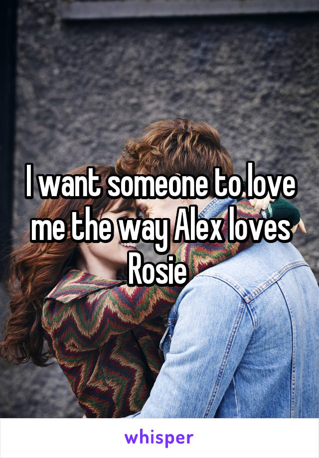 I want someone to love me the way Alex loves Rosie 