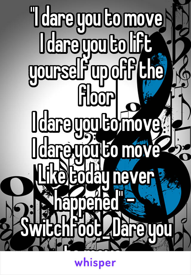 "I dare you to move
I dare you to lift yourself up off the floor
I dare you to move
I dare you to move
Like today never happened" - 
Switchfoot_ Dare you to move. 