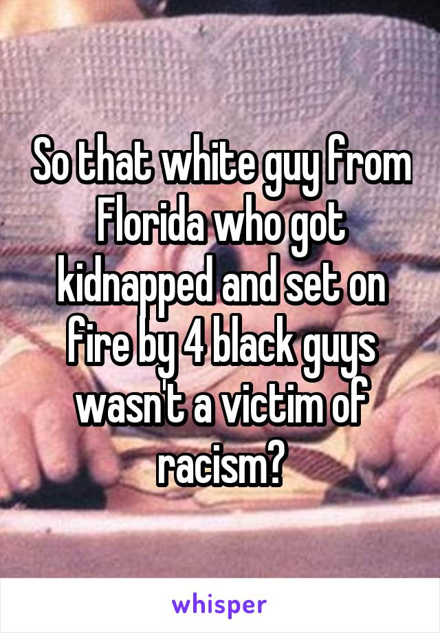 So that white guy from Florida who got kidnapped and set on fire by 4 black guys wasn't a victim of racism?