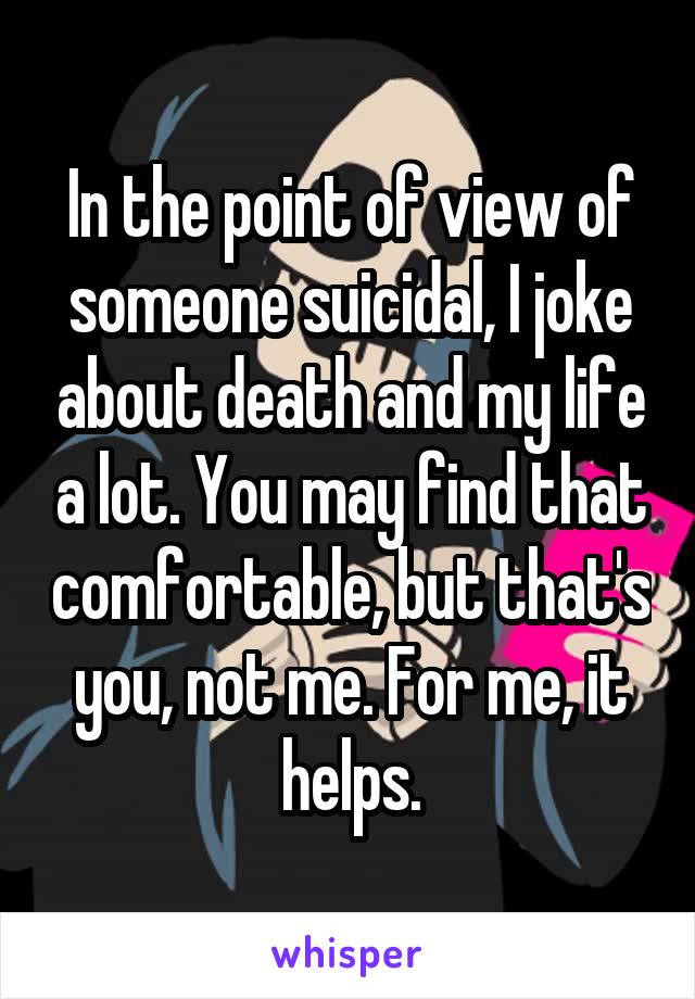 In the point of view of someone suicidal, I joke about death and my life a lot. You may find that comfortable, but that's you, not me. For me, it helps.