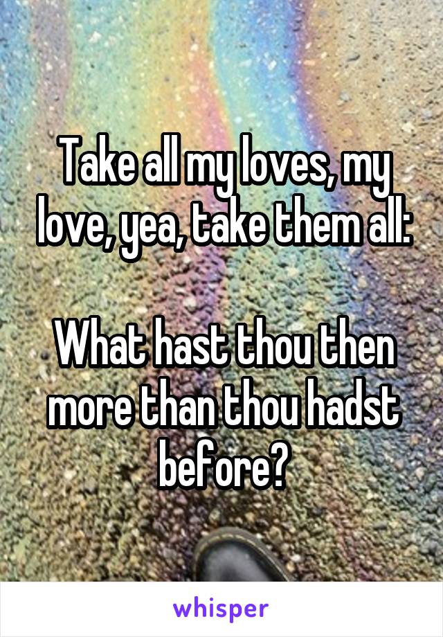 Take all my loves, my love, yea, take them all:

What hast thou then more than thou hadst before?