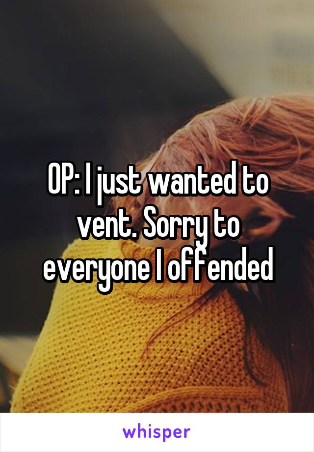 OP: I just wanted to vent. Sorry to everyone I offended