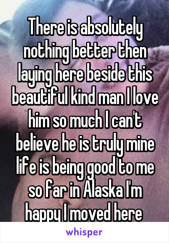 There is absolutely nothing better then laying here beside this beautiful kind man I love him so much I can't believe he is truly mine life is being good to me so far in Alaska I'm happy I moved here 