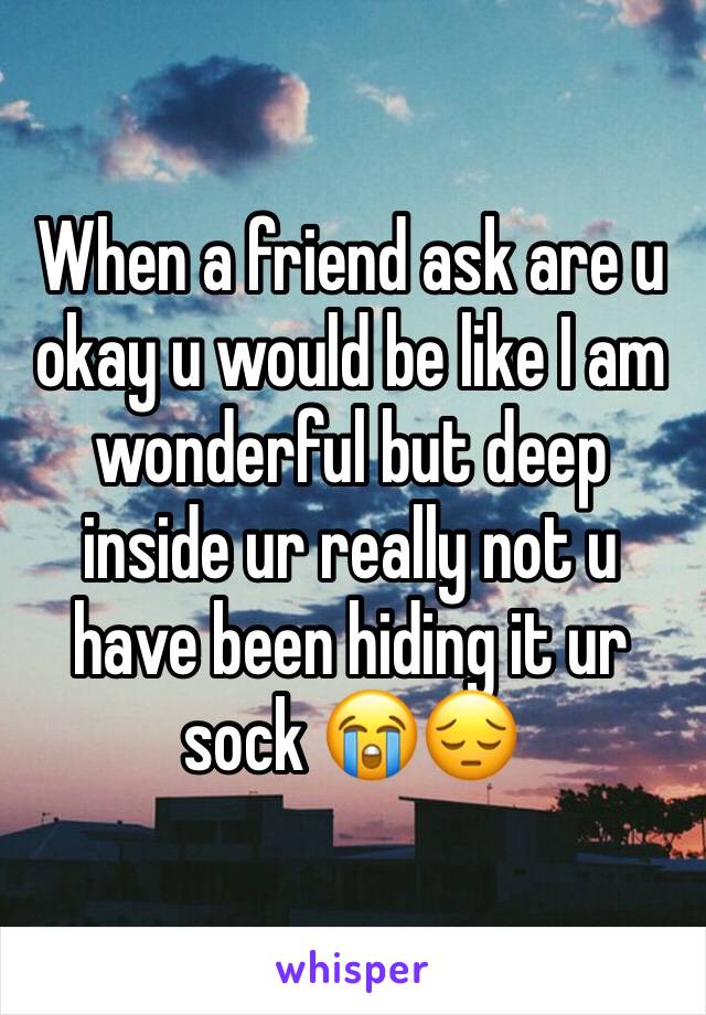 When a friend ask are u okay u would be like I am wonderful but deep inside ur really not u have been hiding it ur sock 😭😔