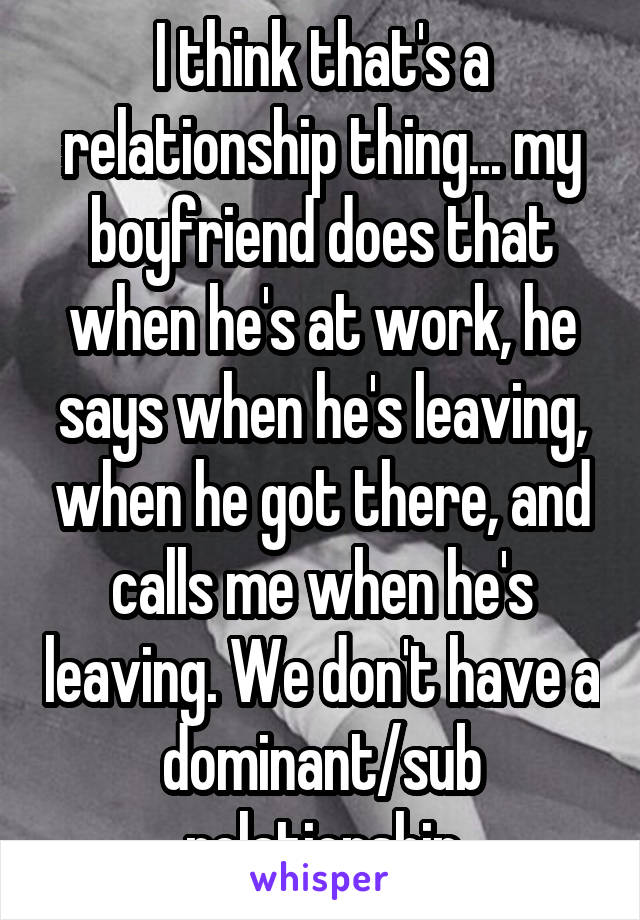 I think that's a relationship thing... my boyfriend does that when he's at work, he says when he's leaving, when he got there, and calls me when he's leaving. We don't have a dominant/sub relationship