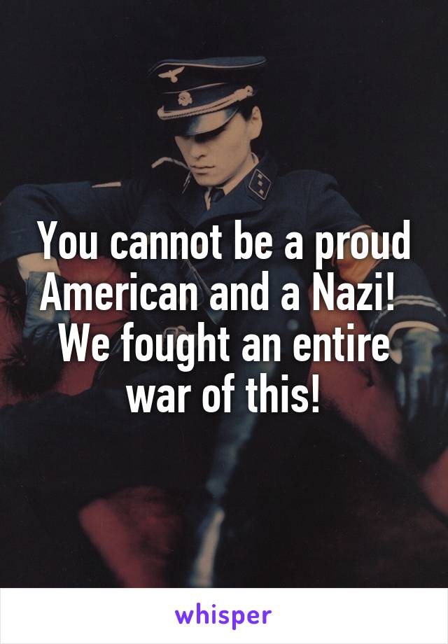 You cannot be a proud American and a Nazi! 
We fought an entire war of this!