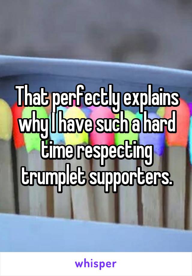 That perfectly explains why I have such a hard time respecting trumplet supporters.
