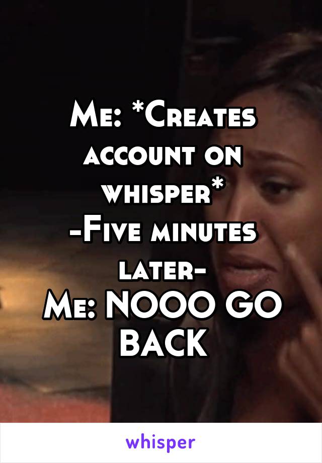 Me: *Creates account on whisper*
-Five minutes later-
Me: NOOO GO BACK