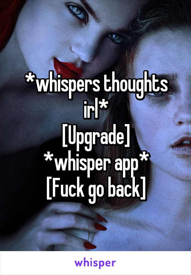 *whispers thoughts irl*
[Upgrade]
*whisper app*
[Fuck go back]