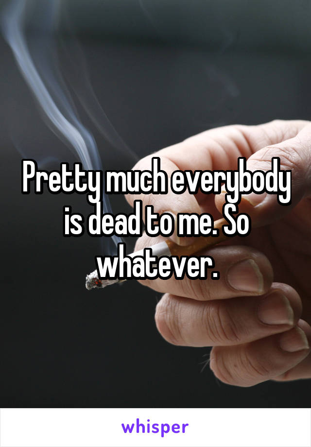 Pretty much everybody is dead to me. So whatever.