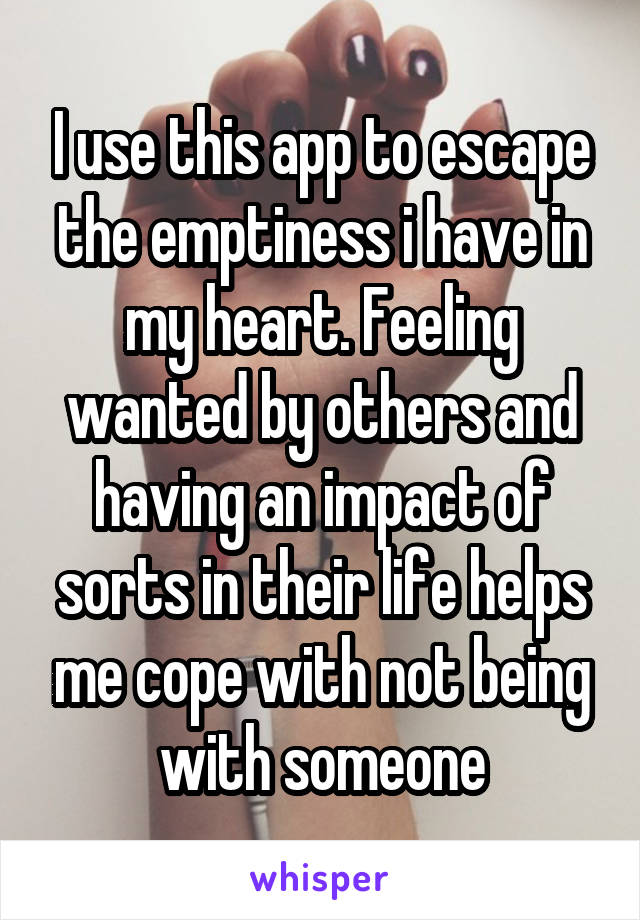 I use this app to escape the emptiness i have in my heart. Feeling wanted by others and having an impact of sorts in their life helps me cope with not being with someone