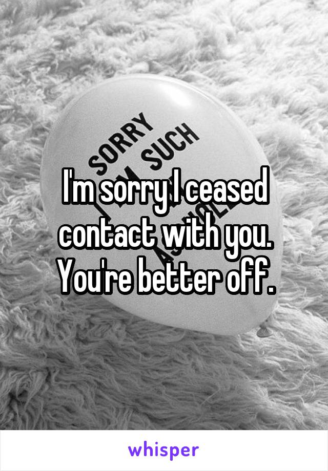 I'm sorry I ceased contact with you. You're better off.