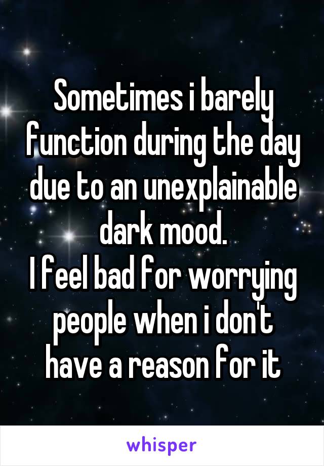 Sometimes i barely function during the day due to an unexplainable dark mood.
I feel bad for worrying people when i don't have a reason for it