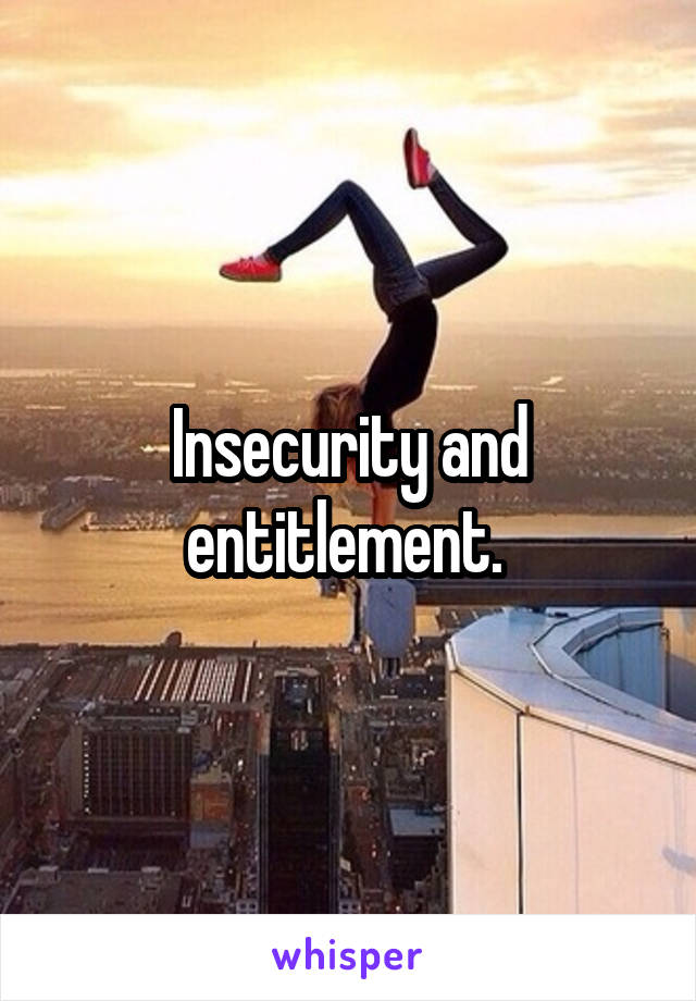 Insecurity and entitlement. 