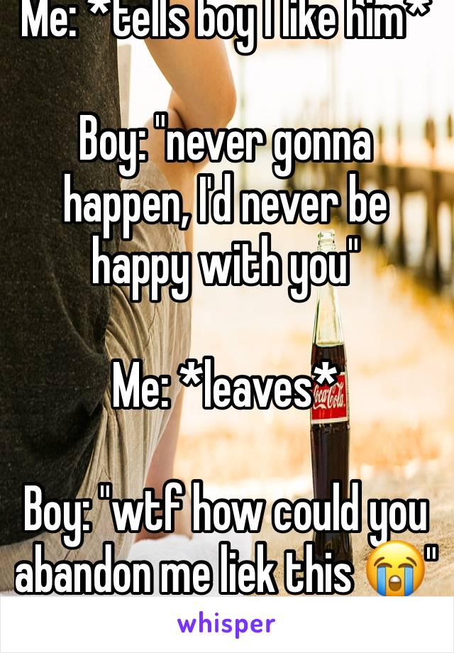 Me: *tells boy I like him* 

Boy: "never gonna happen, I'd never be happy with you"

Me: *leaves*

Boy: "wtf how could you abandon me liek this 😭"