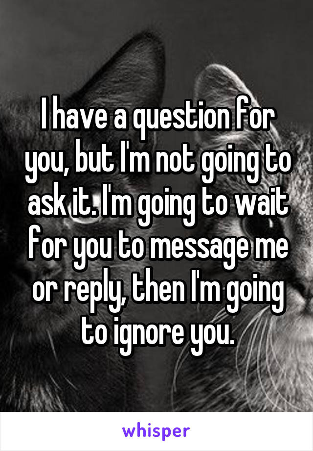 I have a question for you, but I'm not going to ask it. I'm going to wait for you to message me or reply, then I'm going to ignore you.