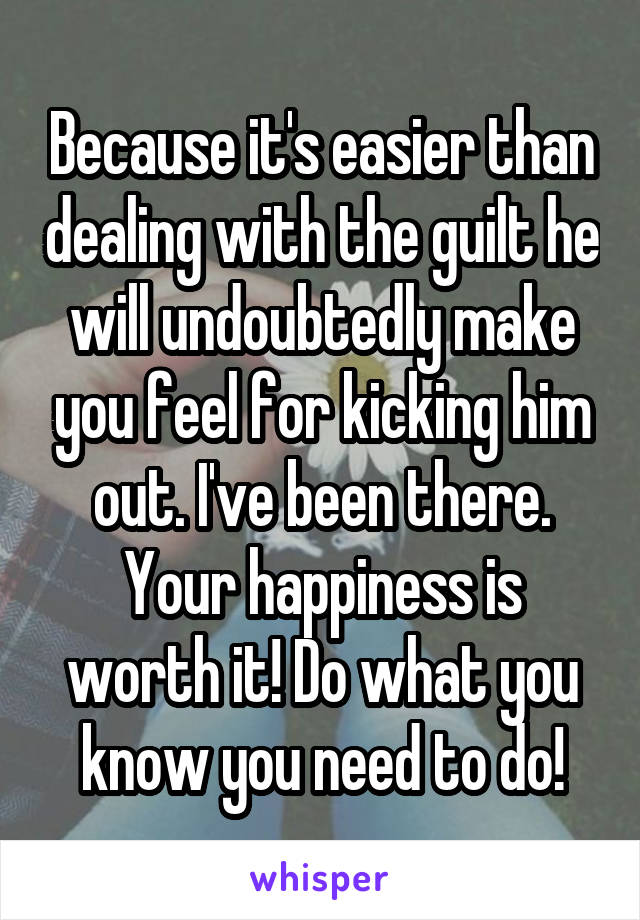 Because it's easier than dealing with the guilt he will undoubtedly make you feel for kicking him out. I've been there. Your happiness is worth it! Do what you know you need to do!