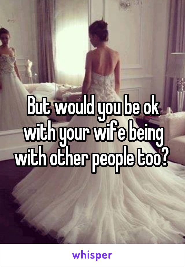 But would you be ok with your wife being with other people too? 