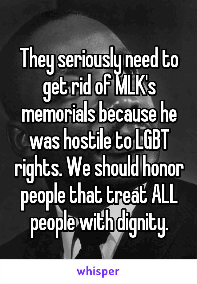 They seriously need to get rid of MLK's memorials because he was hostile to LGBT rights. We should honor people that treat ALL people with dignity.