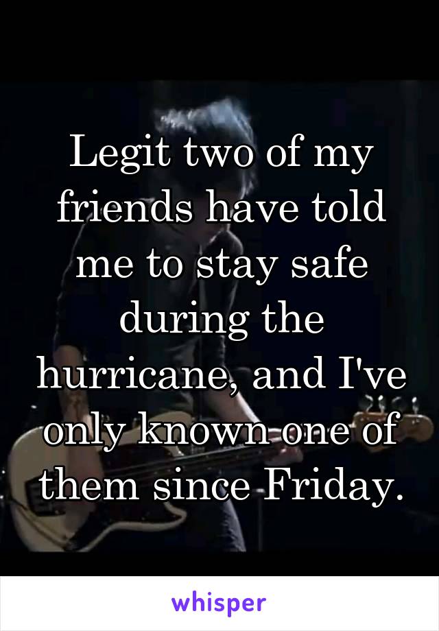 Legit two of my friends have told me to stay safe during the hurricane, and I've only known one of them since Friday.