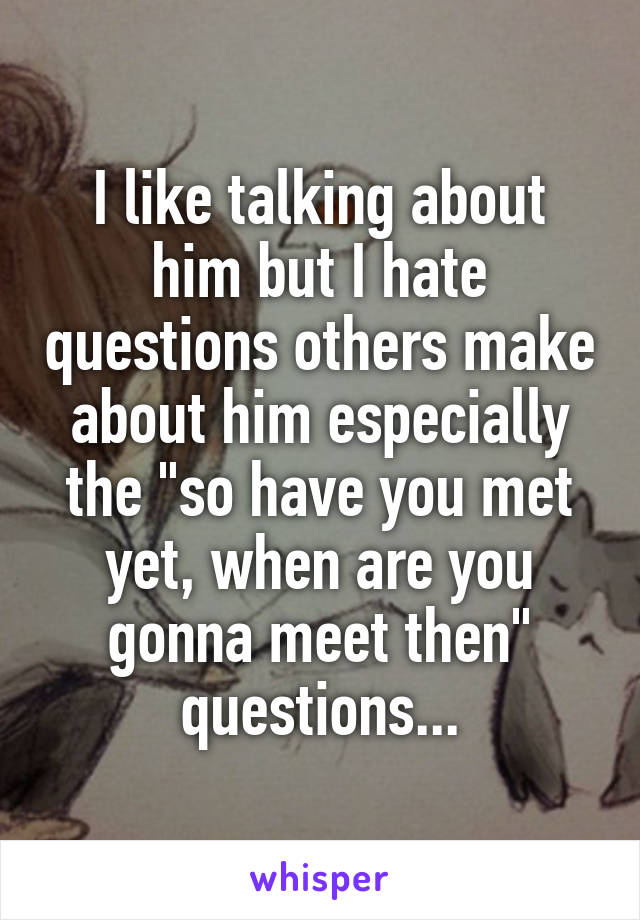 I like talking about him but I hate questions others make about him especially the "so have you met yet, when are you gonna meet then" questions...