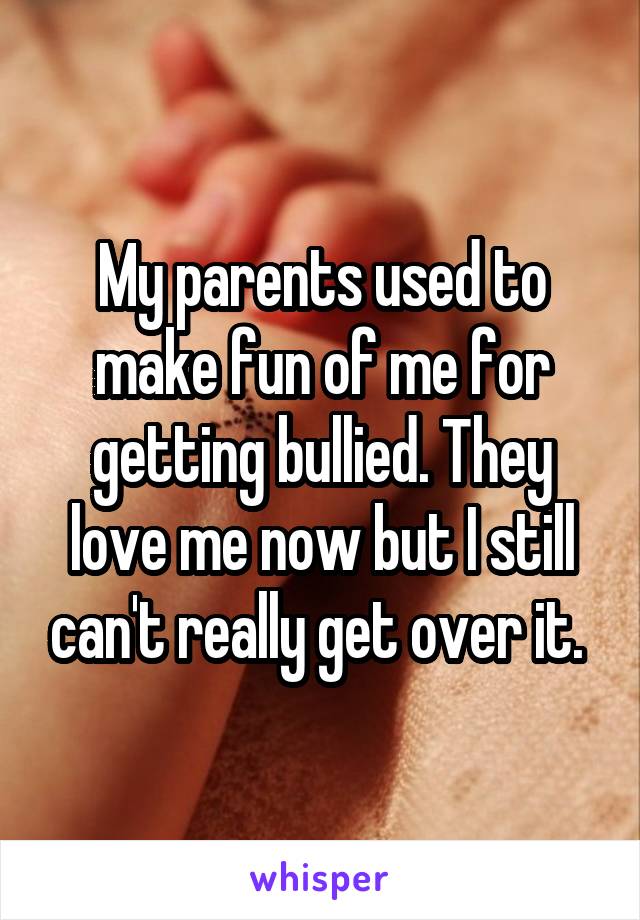 My parents used to make fun of me for getting bullied. They love me now but I still can't really get over it. 