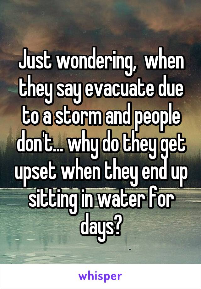 Just wondering,  when they say evacuate due to a storm and people don't... why do they get upset when they end up sitting in water for days?