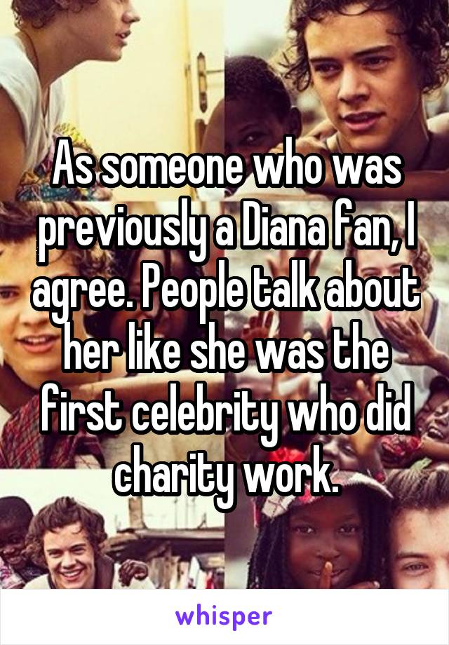 As someone who was previously a Diana fan, I agree. People talk about her like she was the first celebrity who did charity work.